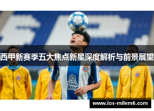 西甲新赛季五大焦点新星深度解析与前景展望