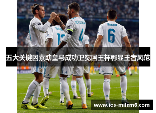 五大关键因素助皇马成功卫冕国王杯彰显王者风范