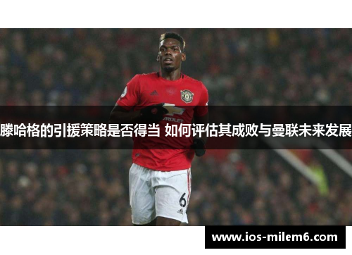 滕哈格的引援策略是否得当 如何评估其成败与曼联未来发展