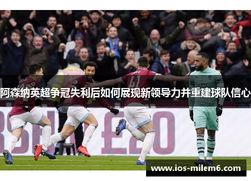 阿森纳英超争冠失利后如何展现新领导力并重建球队信心