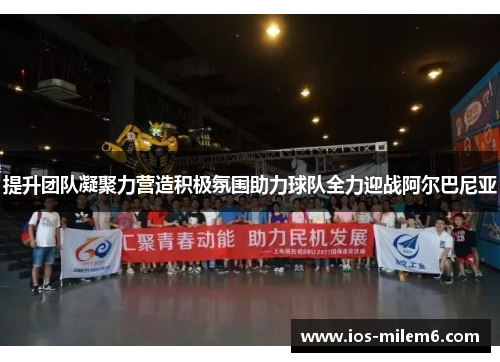 提升团队凝聚力营造积极氛围助力球队全力迎战阿尔巴尼亚