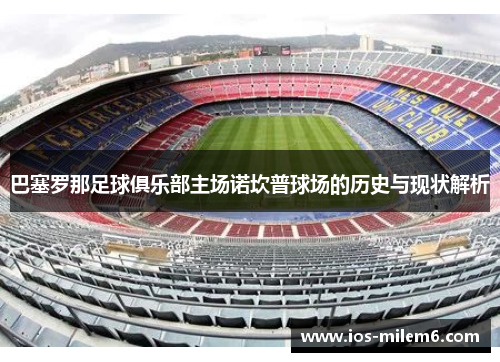 巴塞罗那足球俱乐部主场诺坎普球场的历史与现状解析 巴塞罗那足球俱乐部主场诺坎普球场的历史与现状解析