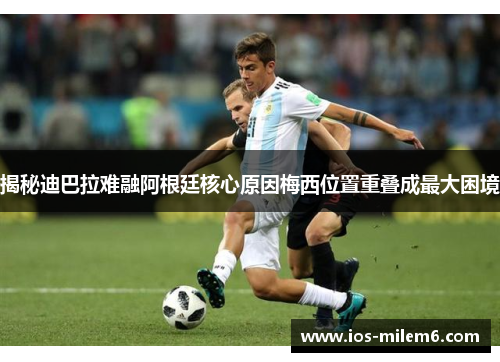 揭秘迪巴拉难融阿根廷核心原因梅西位置重叠成最大困境