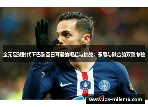 金元足球时代下巴黎圣日耳曼的崛起与挑战：矛盾与融合的双重考验