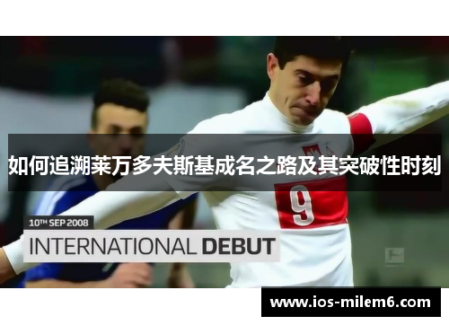 如何追溯莱万多夫斯基成名之路及其突破性时刻 如何追溯莱万多夫斯基成名之路及其突破性时刻