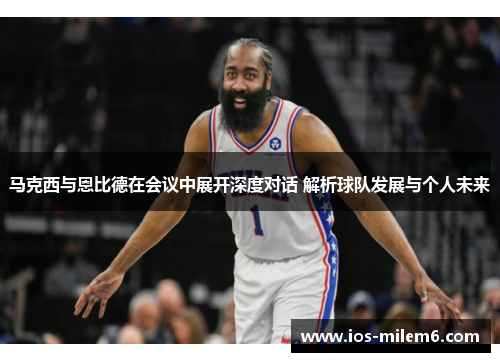 马克西与恩比德在会议中展开深度对话 解析球队发展与个人未来